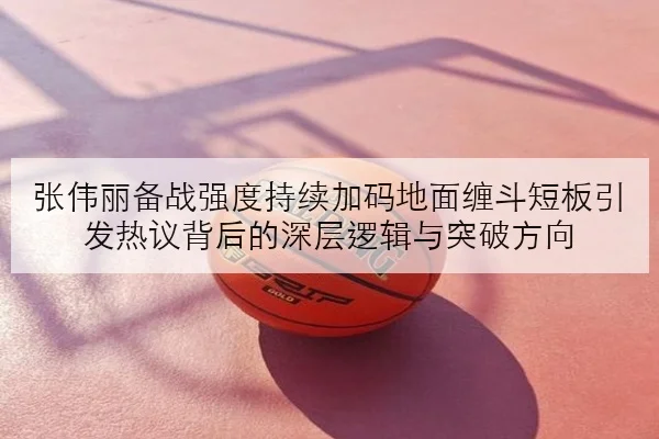 张伟丽备战强度持续加码地面缠斗短板引发热议背后的深层逻辑与突破方向